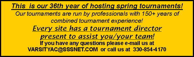 Text Box: This  is our 36th year of hosting spring tournaments!  Our tournaments are run by professionals with 150+ years of combined tournament experience!  Every site has a tournament director present to assist you/your team!   If you have any questions please e-mail us at VARSITYAC@SSSNET.COM  or call us at  330-854-4170  