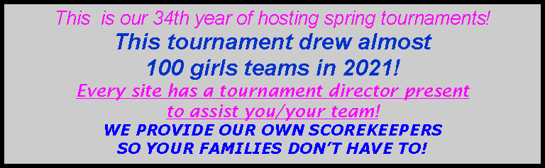 Text Box: This  is our 34th year of hosting spring tournaments!  This tournament drew almost 100 girls teams in 2021!Every site has a tournament director present to assist you/your team!   WE PROVIDE OUR OWN SCOREKEEPERS SO YOUR FAMILIES DON’T HAVE TO!