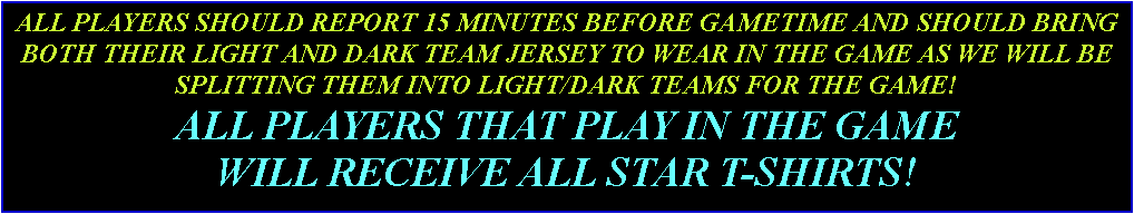 Text Box: ALL PLAYERS SHOULD REPORT 15 MINUTES BEFORE GAMETIME AND SHOULD BRING BOTH THEIR LIGHT AND DARK TEAM JERSEY TO WEAR IN THE GAME AS WE WILL BE SPLITTING THEM INTO LIGHT/DARK TEAMS FOR THE GAME!ALL PLAYERS THAT PLAY IN THE GAME WILL RECEIVE ALL STAR T-SHIRTS!