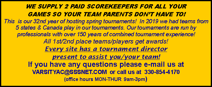Text Box: WE SUPPLY 2 PAID SCOREKEEPERS FOR ALL YOUR GAMES SO YOUR TEAM PARENTS DONT HAVE TO!This  is our 32nd year of hosting spring tournaments!  In 2019 we had teams from 5 states & Canada play in our tournaments. Our tournaments are run by professionals with over 150 years of combined tournament experience!  All 1st/2nd place teams/players get awards!Every site has a tournament director present to assist you/your team!   If you have any questions please e-mail us at VARSITYAC@SSSNET.COM  or call us at  330-854-4170  (office hours MON-THUR  9am-3pm)