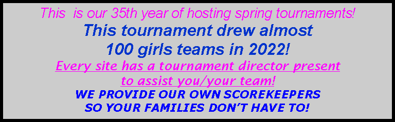 Text Box: This  is our 35th year of hosting spring tournaments!  This tournament drew almost 100 girls teams in 2022!Every site has a tournament director present to assist you/your team!   WE PROVIDE OUR OWN SCOREKEEPERS SO YOUR FAMILIES DONT HAVE TO!