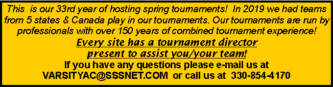 Text Box: This  is our 33rd year of hosting spring tournaments!  In 2019 we had teams from 5 states & Canada play in our tournaments. Our tournaments are run by professionals with over 150 years of combined tournament experience!  Every site has a tournament director present to assist you/your team!   If you have any questions please e-mail us at VARSITYAC@SSSNET.COM  or call us at  330-854-4170  