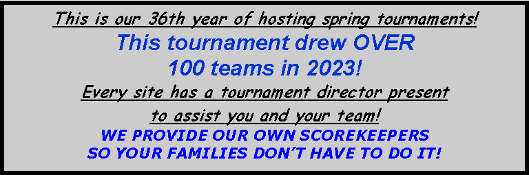 Text Box: This is our 36th year of hosting spring tournaments!  This tournament drew OVER100 teams in 2023!Every site has a tournament director present to assist you and your team!   WE PROVIDE OUR OWN SCOREKEEPERS SO YOUR FAMILIES DONT HAVE TO DO IT!