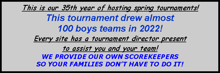 Text Box: This is our 35th year of hosting spring tournaments!  This tournament drew almost 100 boys teams in 2022!Every site has a tournament director present to assist you and your team!   WE PROVIDE OUR OWN SCOREKEEPERS SO YOUR FAMILIES DONT HAVE TO DO IT!