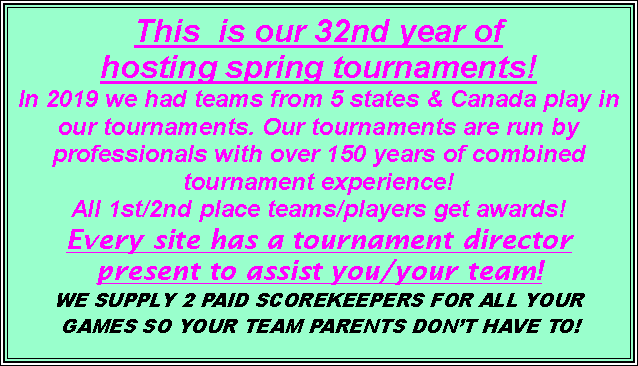 Text Box: This  is our 32nd year of hosting spring tournaments!  In 2019 we had teams from 5 states & Canada play in our tournaments. Our tournaments are run by professionals with over 150 years of combined tournament experience!  All 1st/2nd place teams/players get awards! Every site has a tournament director present to assist you/your team!  WE SUPPLY 2 PAID SCOREKEEPERS FOR ALL YOUR GAMES SO YOUR TEAM PARENTS DONT HAVE TO!