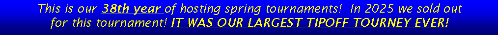 Text Box: This is our 38th year of hosting spring tournaments!  In 2025 we sold out for this tournament! IT WAS OUR LARGEST TIPOFF TOURNEY EVER!  