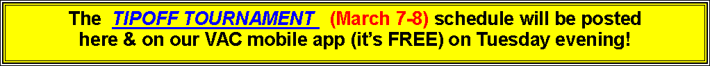 Text Box: The  TIPOFF TOURNAMENT   (March 7-8) schedule will be posted here & on our VAC mobile app (it�s FREE) on Tuesday evening!